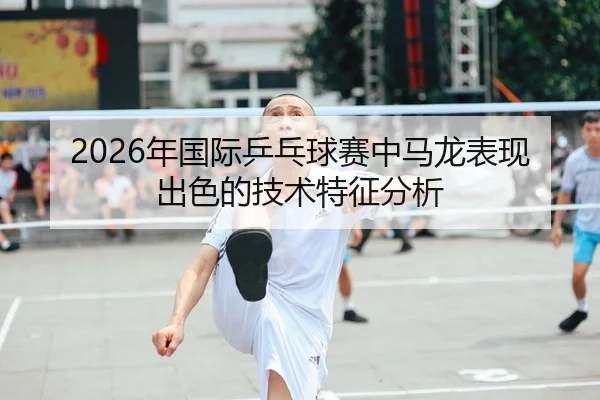 2026年国际乒乓球赛中马龙表现出色的技术特征分析