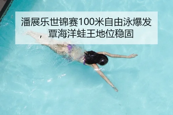 潘展乐世锦赛100米自由泳爆发，覃海洋蛙王地位稳固